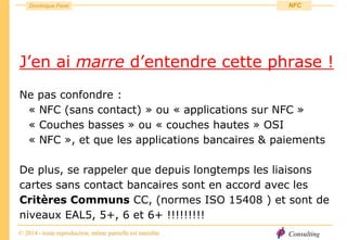 Consulting
Dominique Paret
© 2014 - toute reproduction, même partielle est interdite
NFC
J’en ai marre d’entendre cette phrase !
Ne pas confondre :
« NFC (sans contact) » ou « applications sur NFC »
« Couches basses » ou « couches hautes » OSI
« NFC », et que les applications bancaires & paiements
De plus, se rappeler que depuis longtemps les liaisons
cartes sans contact bancaires sont en accord avec les
Critères Communs CC, (normes ISO 15408 ) et sont de
niveaux EAL5, 5+, 6 et 6+ !!!!!!!!!
 