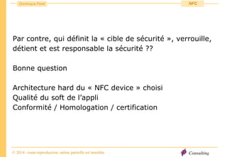 Consulting
Dominique Paret
© 2014 - toute reproduction, même partielle est interdite
NFC
Par contre, qui définit la « cible de sécurité », verrouille,
détient et est responsable la sécurité ??
Bonne question
Architecture hard du « NFC device » choisi
Qualité du soft de l’appli
Conformité / Homologation / certification
 