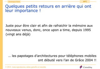 Consulting
Dominique Paret
© 2014 - toute reproduction, même partielle est interdite
NFC
Quelques petits retours en arrière qui ont
leur importance !
Juste pour être clair et afin de rafraichir la mémoire aux
nouveaux venus, donc, once upon a time, depuis 1995
(vingt ans déjà)
… les papotages d’architectures pour téléphones mobiles
ont débuté vers l’an de Grâce 2004 !!
 