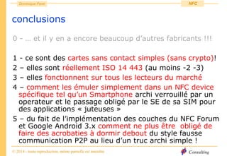 Consulting
Dominique Paret
© 2014 - toute reproduction, même partielle est interdite
NFC
conclusions
0 - … et il y en a encore beaucoup d’autres fabricants !!!
1 - ce sont des cartes sans contact simples (sans crypto)!
2 – elles sont réellement ISO 14 443 (au moins -2 -3)
3 – elles fonctionnent sur tous les lecteurs du marché
4 – comment les émuler simplement dans un NFC device
spécifique tel qu’un Smartphone archi verrouillé par un
operateur et le passage obligé par le SE de sa SIM pour
des applications « juteuses »
5 – du fait de l’implémentation des couches du NFC Forum
et Google Android 3.x comment ne plus être obligé de
faire des acrobaties à dormir debout du style fausse
communication P2P au lieu d’un truc archi simple !
 