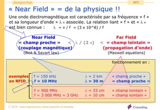 Consulting
Dominique Paret
© 2014 - toute reproduction, même partielle est interdite
NFC
« Near Field » = de la physique !!
Une onde électromagnétique est caractérisée par sa fréquence « f »
et sa longueur d’onde «  » associée. La relation liant « f » et «  »
est bien connue :  = v / f = (3 x 10^8) / f
Near Field Far Field
« champ proche » <  / (2 ) < « champ lointain »
(couplage magnétique) (propagation d’onde)
(Biot & Savart law) (Maxwell equations)
fonctionnement en :
exemples f = 150 kHz  = 2 km « champ proche »
en RFID f = 10 MHz  = 30 m « champ proche »
f = 900 MHz  = 33 cm « champ lointain »
f = 3 000 MHz = 3 GHz  = 10 cm « champ lointain »
 