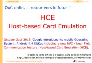 Consulting
Dominique Paret
© 2014 - toute reproduction, même partielle est interdite
NFC
Ouf, enfin, … retour vers le futur !
HCE
Host-based Card Emulation
October 31st 2013, Google introduced its mobile Operating
System, Android 4.4 KitKat including a new NFC - Near Field
Communication feature: Host-based Card Emulation (HCE).
D’après le texte officiel ci dessous, sans autre commentaire
http://developer.android.com/guide/topics/connectivity/nfc/hce.html
 
