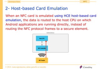 Consulting
Dominique Paret
© 2014 - toute reproduction, même partielle est interdite
NFC
2- Host-based Card Emulation
When an NFC card is emulated using HCE host-based card
emulation, the data is routed to the host CPU on which
Android applications are running directly, instead of
routing the NFC protocol frames to a secure element.
 