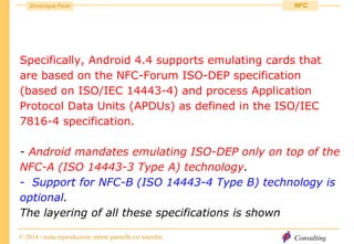 Consulting
Dominique Paret
© 2014 - toute reproduction, même partielle est interdite
NFC
Specifically, Android 4.4 supports emulating cards that
are based on the NFC-Forum ISO-DEP specification
(based on ISO/IEC 14443-4) and process Application
Protocol Data Units (APDUs) as defined in the ISO/IEC
7816-4 specification.
- Android mandates emulating ISO-DEP only on top of the
NFC-A (ISO 14443-3 Type A) technology.
- Support for NFC-B (ISO 14443-4 Type B) technology is
optional.
The layering of all these specifications is shown
 