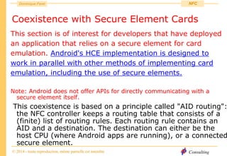Consulting
Dominique Paret
© 2014 - toute reproduction, même partielle est interdite
NFC
Coexistence with Secure Element Cards
This section is of interest for developers that have deployed
an application that relies on a secure element for card
emulation. Android's HCE implementation is designed to
work in parallel with other methods of implementing card
emulation, including the use of secure elements.
Note: Android does not offer APIs for directly communicating with a
secure element itself.
This coexistence is based on a principle called "AID routing":
the NFC controller keeps a routing table that consists of a
(finite) list of routing rules. Each routing rule contains an
AID and a destination. The destination can either be the
host CPU (where Android apps are running), or a connected
secure element.
 