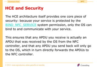 Consulting
Dominique Paret
© 2014 - toute reproduction, même partielle est interdite
NFC
HCE and Security
The HCE architecture itself provides one core piece of
security: because your service is protected by the
BIND_NFC_SERVICE system permission, only the OS can
bind to and communicate with your service.
This ensures that any APDU you receive is actually an
APDU that was received by the OS from the NFC
controller, and that any APDU you send back will only go
to the OS, which in turn directly forwards the APDUs to
the NFC controller.
 