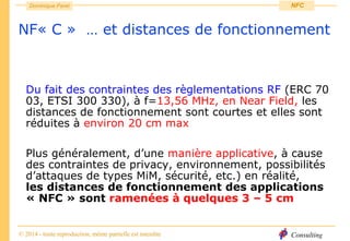 Consulting
Dominique Paret
© 2014 - toute reproduction, même partielle est interdite
NFC
NF« C » … et distances de fonctionnement
Du fait des contraintes des règlementations RF (ERC 70
03, ETSI 300 330), à f=13,56 MHz, en Near Field, les
distances de fonctionnement sont courtes et elles sont
réduites à environ 20 cm max
Plus généralement, d’une manière applicative, à cause
des contraintes de privacy, environnement, possibilités
d’attaques de types MiM, sécurité, etc.) en réalité,
les distances de fonctionnement des applications
« NFC » sont ramenées à quelques 3 – 5 cm
 