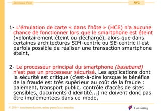 Consulting
Dominique Paret
© 2014 - toute reproduction, même partielle est interdite
NFC
1- L'émulation de carte « dans l'hôte » (HCE) n'a aucune
chance de fonctionner lors que le smartphone est éteint
(volontairement éteint ou déchargé), alors que dans
certaines architectures SIM-centric ou SE-centric il est
parfois possible de réaliser une transaction smartphone
éteint,
2- Le processeur principal du smartphone (baseband)
n'est pas un processeur sécurisé. Les applications dont
la sécurité est critique (c'est-à-dire lorsque le bénéfice
de la fraude est très supérieur au coût de la fraude :
paiement, transport public, contrôle d'accès de sites
sensibles, documents d'identité...) ne doivent donc pas
être implémentées dans ce mode,
 
