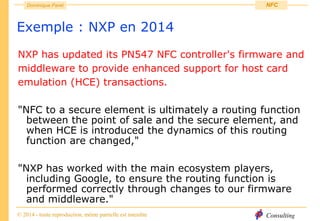Consulting
Dominique Paret
© 2014 - toute reproduction, même partielle est interdite
NFC
Exemple : NXP en 2014
NXP has updated its PN547 NFC controller's firmware and
middleware to provide enhanced support for host card
emulation (HCE) transactions.
"NFC to a secure element is ultimately a routing function
between the point of sale and the secure element, and
when HCE is introduced the dynamics of this routing
function are changed,"
"NXP has worked with the main ecosystem players,
including Google, to ensure the routing function is
performed correctly through changes to our firmware
and middleware."
 