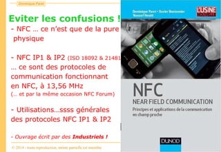 Consulting
Dominique Paret
© 2014 - toute reproduction, même partielle est interdite
NFC
Eviter les confusions !!!
- NFC … ce n’est que de la pure
physique
- NFC IP1 & IP2 (ISO 18092 & 21481)
… ce sont des protocoles de
communication fonctionnant
en NFC, à 13,56 MHz
(… et par la même occasion NFC Forum)
- Utilisations…ssss générales
des protocoles NFC IP1 & IP2
- Ouvrage écrit par des Industriels !
 