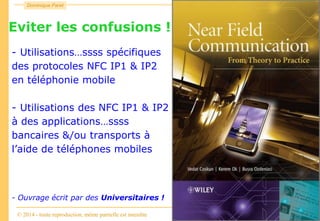 Consulting
Dominique Paret
© 2014 - toute reproduction, même partielle est interdite
NFC
Eviter les confusions !!!
- Utilisations…ssss spécifiques
des protocoles NFC IP1 & IP2
en téléphonie mobile
- Utilisations des NFC IP1 & IP2
à des applications…ssss
bancaires &/ou transports à
l’aide de téléphones mobiles
- Ouvrage écrit par des Universitaires !
 