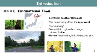黑松內町 Kuromatsunai Town
Introduction
• Located in south of Hokkaido
• The name comes from the Ainu word
"Kur-mat-nay”
• Town rich in regional exchange
-Local Guide
• Nature -mountains, hills, rivers, and seas
3
 