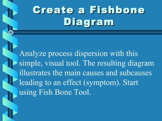 Create a FishboneCreate a Fishbone
DiagramDiagram
Analyze process dispersion with this
simple, visual tool. The resulting diagram
illustrates the main causes and subcauses
leading to an effect (symptom). Start
using Fish Bone Tool.
 