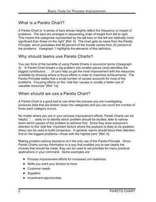 Basic Tools for Process Improvement
2 PARETO CHART
What is a Pareto Chart?
A Pareto Chart is “a series of bars whose heights reflect the frequency or impact of
problems. The bars are arranged in descending order of height from left to right.
This means the categories represented by the tall bars on the left are relatively more
significant than those on the right” [Ref. 5]. The chart gets its name from the Pareto
Principle, which postulates that 80 percent of the trouble comes from 20 percent of
the problems. Viewgraph 1 highlights the elements of this definition.
Why should teams use Pareto Charts?
You can think of the benefits of using Pareto Charts in economic terms (Viewgraph
2). “A Pareto Chart breaks a big problem into smaller pieces (and) identifies the
biggest contributors. . . (It can) help us get the most improvement with the resources
available by showing where to focus efforts in order to maximize achievements. The
Pareto Principle states that a small number of causes accounts for most of the
problems. Focusing efforts on the ‘vital few’ causes is usually a better use of
valuable resources” [Ref. 1a].
When should we use a Pareto Chart?
A Pareto Chart is a good tool to use when the process you are investigating
produces data that are broken down into categories and you can count the number of
times each category occurs.
No matter where you are in your process improvement efforts, Pareto Charts can be
helpful, “. . . early on to identify which problem should be studied, later to narrow
down which causes of the problem to address first. Since they draw everyone's
attention to the ‘vital few’ important factors where the payback is likely to be greatest,
(they) can be used to build consensus. In general, teams should focus their attention
first on the biggest problems—those with the highest bars” [Ref. 5].
Making problem-solving decisions isn’t the only use of the Pareto Principle. Since
Pareto Charts convey information in a way that enables you to see clearly the
choices that should be made, they can be used to set priorities for many practical
applications in your command. Some examples are:
! Process improvement efforts for increased unit readiness
! Skills you want your division to have
! Customer needs
! Suppliers
! Investment opportunities
 