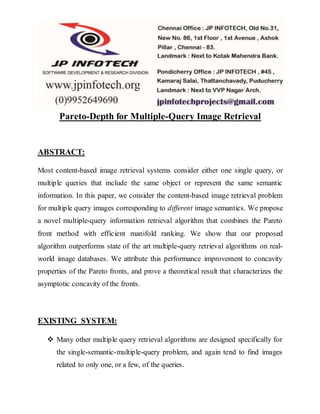 Pareto-Depth for Multiple-Query Image Retrieval
ABSTRACT:
Most content-based image retrieval systems consider either one single query, or
multiple queries that include the same object or represent the same semantic
information. In this paper, we consider the content-based image retrieval problem
for multiple query images corresponding to different image semantics. We propose
a novel multiple-query information retrieval algorithm that combines the Pareto
front method with efficient manifold ranking. We show that our proposed
algorithm outperforms state of the art multiple-query retrieval algorithms on real-
world image databases. We attribute this performance improvement to concavity
properties of the Pareto fronts, and prove a theoretical result that characterizes the
asymptotic concavity of the fronts.
EXISTING SYSTEM:
 Many other multiple query retrieval algorithms are designed specifically for
the single-semantic-multiple-query problem, and again tend to find images
related to only one, or a few, of the queries.
 