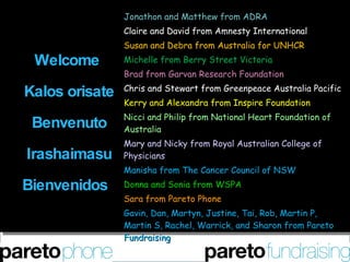 Welcome  Kalos orisate    Benvenuto  Irashaimasu Bienvenidos  Jonathon and Matthew from ADRA Claire and David from Amnesty International Susan and Debra from Australia for UNHCR Michelle from Berry Street Victoria Brad from Garvan Research Foundation Chris and Stewart from Greenpeace Australia Pacific Kerry and Alexandra from Inspire Foundation Nicci and Philip from National Heart Foundation of Australia Mary and Nicky from Royal Australian College of Physicians Manisha from The Cancer Council of NSW Donna and Sonia from WSPA Sara from Pareto Phone Gavin, Dan, Martyn, Justine, Tai, Rob, Martin P, Martin S, Rachel, Warrick, and Sharon from Pareto Fundraising 