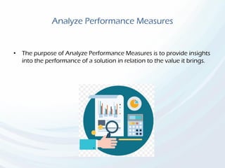 Analyze Performance Measures
• The purpose of Analyze Performance Measures is to provide insights
into the performance of a solution in relation to the value it brings.
 