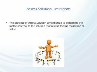 Assess Solution Limitations
• The purpose of Assess Solution Limitations is to determine the
factors internal to the solution that restrict the full realization of
value.
 