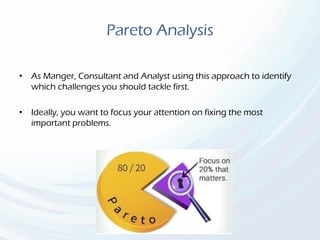 Pareto Analysis
• As Manger, Consultant and Analyst using this approach to identify
which challenges you should tackle first.
• Ideally, you want to focus your attention on fixing the most
important problems.
 