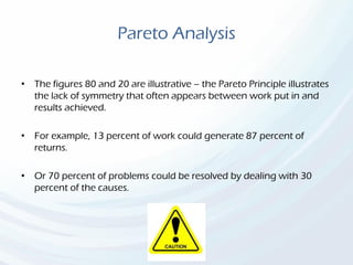 Pareto Analysis
• The figures 80 and 20 are illustrative – the Pareto Principle illustrates
the lack of symmetry that often appears between work put in and
results achieved.
• For example, 13 percent of work could generate 87 percent of
returns.
• Or 70 percent of problems could be resolved by dealing with 30
percent of the causes.
 