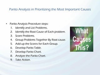 Parito Analysis in Prioritizing the Most Important Causes
• Parito Analysis Procedure steps:
1. Identify and List Problems.
2. Identify the Root Cause of Each problem.
3. Score Problems.
4. Group Problems Together By Root cause.
5. Add up the Scores for Each Group.
6. Develop Parito Table.
7. Develop Parito Chart.
8. Analyze the Parito Chart.
9. Take Action.
 