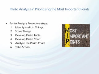 Parito Analysis in Prioritizing the Most Important Points
• Parito Analysis Procedure steps:
1. Identify and List Things.
2. Score Things.
3. Develop Parito Table.
4. Develop Parito Chart.
5. Analyze the Parito Chart.
6. Take Action.
 