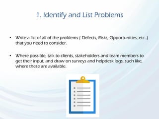 1. Identify and List Problems
• Write a list of all of the problems ( Defects, Risks, Opportunities, etc..)
that you need to consider.
• Where possible, talk to clients, stakeholders and team members to
get their input, and draw on surveys and helpdesk logs, such like,
where these are available.
 