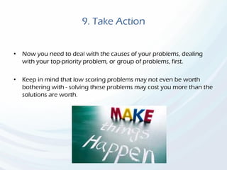 9. Take Action
• Now you need to deal with the causes of your problems, dealing
with your top-priority problem, or group of problems, first.
• Keep in mind that low scoring problems may not even be worth
bothering with - solving these problems may cost you more than the
solutions are worth.
 