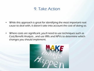 9. Take Action
• While this approach is great for identifying the most important root
cause to deal with, it doesn't take into account the cost of doing so.
• Where costs are significant, you'll need to use techniques such as
Cost/Benefit Analysis , and use IRRs and NPVs to determine which
changes you should implement.
 