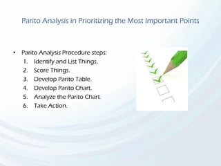 Parito Analysis in Prioritizing the Most Important Points
• Parito Analysis Procedure steps:
1. Identify and List Things.
2. Score Things.
3. Develop Parito Table.
4. Develop Parito Chart.
5. Analyze the Parito Chart.
6. Take Action.
 
