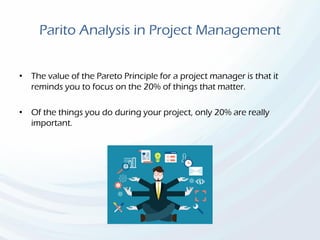 Parito Analysis in Project Management
• The value of the Pareto Principle for a project manager is that it
reminds you to focus on the 20% of things that matter.
• Of the things you do during your project, only 20% are really
important.
 