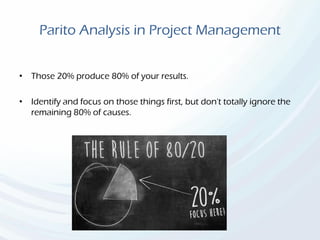 Parito Analysis in Project Management
• Those 20% produce 80% of your results.
• Identify and focus on those things first, but don't totally ignore the
remaining 80% of causes.
 