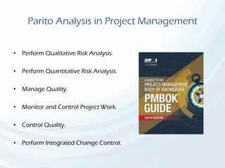 Parito Analysis in Project Management
• Perform Qualitative Risk Analysis.
• Perform Quantitative Risk Analysis.
• Manage Quality.
• Monitor and Control Project Work.
• Control Quality.
• Perform Integrated Change Control.
 