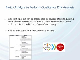 Parito Analysis in Perform Qualitative Risk Analysis
• Risks to the project can be categorized by sources of risk (e.g., using
the risk breakdown structure (RBS) to determine the areas of the
project most exposed to the effects of uncertainty.
• 80% of Risks come form 20% of sources of risks.
 