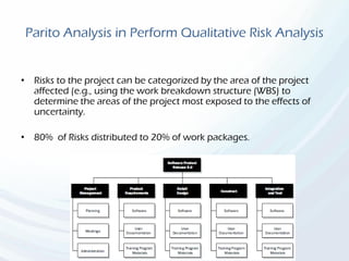 Parito Analysis in Perform Qualitative Risk Analysis
• Risks to the project can be categorized by the area of the project
affected (e.g., using the work breakdown structure (WBS) to
determine the areas of the project most exposed to the effects of
uncertainty.
• 80% of Risks distributed to 20% of work packages.
 