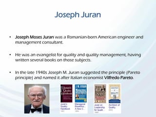 Joseph Juran
• Joseph Moses Juran was a Romanian-born American engineer and
management consultant.
• He was an evangelist for quality and quality management, having
written several books on those subjects.
• In the late 1940s Joseph M. Juran suggested the principle (Pareto
principle) and named it after Italian economist Vilfredo Pareto.
 