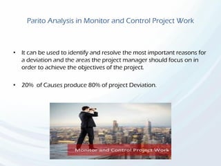 Parito Analysis in Monitor and Control Project Work
• It can be used to identify and resolve the most important reasons for
a deviation and the areas the project manager should focus on in
order to achieve the objectives of the project.
• 20% of Causes produce 80% of project Deviation.
 