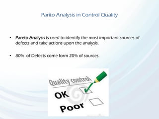 Parito Analysis in Control Quality
• Pareto Analysis is used to identify the most important sources of
defects and take actions upon the analysis.
• 80% of Defects come form 20% of sources.
 