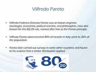 Vilfredo Pareto
• Vilfredo Federico Damaso Pareto was an Italian engineer,
sociologist, economist, political scientist, and philosopher, now also
known for the 80/20 rule, named after him as the Pareto principle.
• Vilfredo Pareto observed that 80% of income in Italy went to 20% of
the population.
• Pareto later carried out surveys in some other countries and found
to his surprise that a similar distribution applied.
 