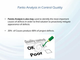 Parito Analysis in Control Quality
• Pareto Analysis is also may used to identify the most important
causes of defects in order to find solution to proactively mitigate
appearance of defects.
• 20% of Causes produce 80% of project defects.
 
