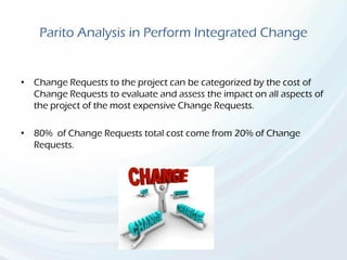Parito Analysis in Perform Integrated Change
• Change Requests to the project can be categorized by the cost of
Change Requests to evaluate and assess the impact on all aspects of
the project of the most expensive Change Requests.
• 80% of Change Requests total cost come from 20% of Change
Requests.
 