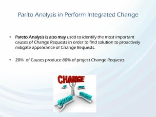 Parito Analysis in Perform Integrated Change
• Pareto Analysis is also may used to identify the most important
causes of Change Requests in order to find solution to proactively
mitigate appearance of Change Requests.
• 20% of Causes produce 80% of project Change Requests.
 