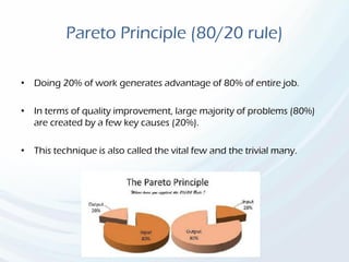 Pareto Principle (80/20 rule)
• Doing 20% of work generates advantage of 80% of entire job.
• In terms of quality improvement, large majority of problems (80%)
are created by a few key causes (20%).
• This technique is also called the vital few and the trivial many.
 