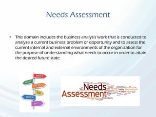 Needs Assessment
• This domain includes the business analysis work that is conducted to
analyze a current business problem or opportunity and to assess the
current internal and external environments of the organization for
the purpose of understanding what needs to occur in order to attain
the desired future state.
 
