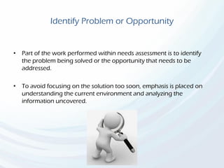 Identify Problem or Opportunity
• Part of the work performed within needs assessment is to identify
the problem being solved or the opportunity that needs to be
addressed.
• To avoid focusing on the solution too soon, emphasis is placed on
understanding the current environment and analyzing the
information uncovered.
 