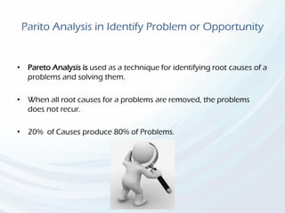 Parito Analysis in Identify Problem or Opportunity
• Pareto Analysis is used as a technique for identifying root causes of a
problems and solving them.
• When all root causes for a problems are removed, the problems
does not recur.
• 20% of Causes produce 80% of Problems.
 