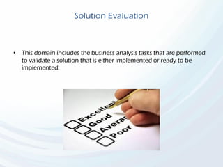 Solution Evaluation
• This domain includes the business analysis tasks that are performed
to validate a solution that is either implemented or ready to be
implemented.
 