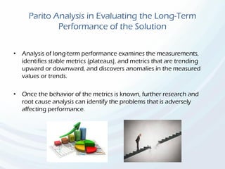 Parito Analysis in Evaluating the Long-Term
Performance of the Solution
• Analysis of long-term performance examines the measurements,
identifies stable metrics (plateaus), and metrics that are trending
upward or downward, and discovers anomalies in the measured
values or trends.
• Once the behavior of the metrics is known, further research and
root cause analysis can identify the problems that is adversely
affecting performance.
 