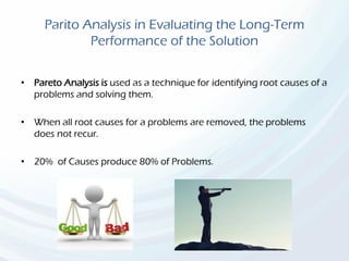 Parito Analysis in Evaluating the Long-Term
Performance of the Solution
• Pareto Analysis is used as a technique for identifying root causes of a
problems and solving them.
• When all root causes for a problems are removed, the problems
does not recur.
• 20% of Causes produce 80% of Problems.
 