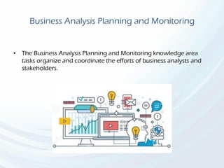 Business Analysis Planning and Monitoring
• The Business Analysis Planning and Monitoring knowledge area
tasks organize and coordinate the efforts of business analysts and
stakeholders.
 